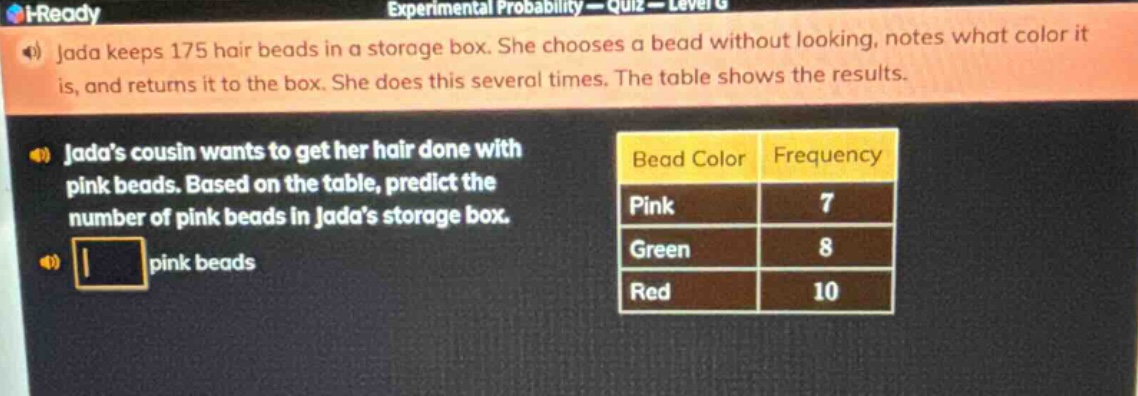 jada keeps 175 hair beads in a storage box. she chooses a bead without looking, notes what color it is, and returns it to the box. she does this several times. the table shows the results. jadas cousin wants to get her hair done with pink beads. based on the table, predict the number of pink beads in jadas storage box. pink beads bead color frequency pink 7 green 8 red 10