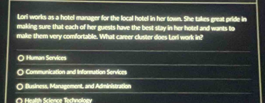 lori works as a hotel manager for the local hotel in her town. she takes great pride in making sure that each of her guests have the best stay in her hotel and wants to make them very comfortable. what career cluster does lori work in? human services communication and information services business, management, and administration health science technology