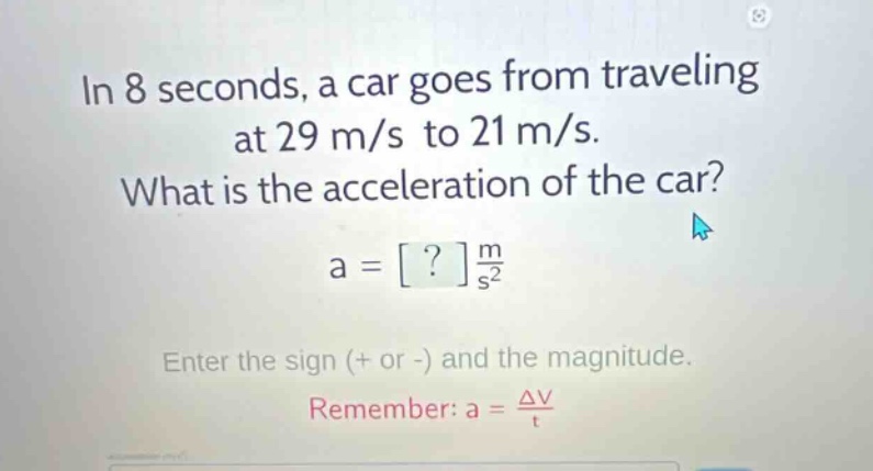 in 8 seconds, a car goes from traveling at 29 m/s to 21 m/s. what is the acceleration of the car? a = ? m/s² enter the sign (+ or -) and the magnitude. remember: a = δv/t