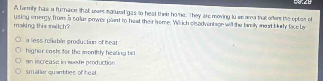 a family has a furnace that uses natural gas to heat their home. they are moving to an area that offers the option of using energy from a solar power plant to heat their home. which disadvantage will the family most likely face by making this switch?\no a less reliable production of heat\no higher costs for the monthly heating bill\no an increase in waste production\no smaller quantities of heat