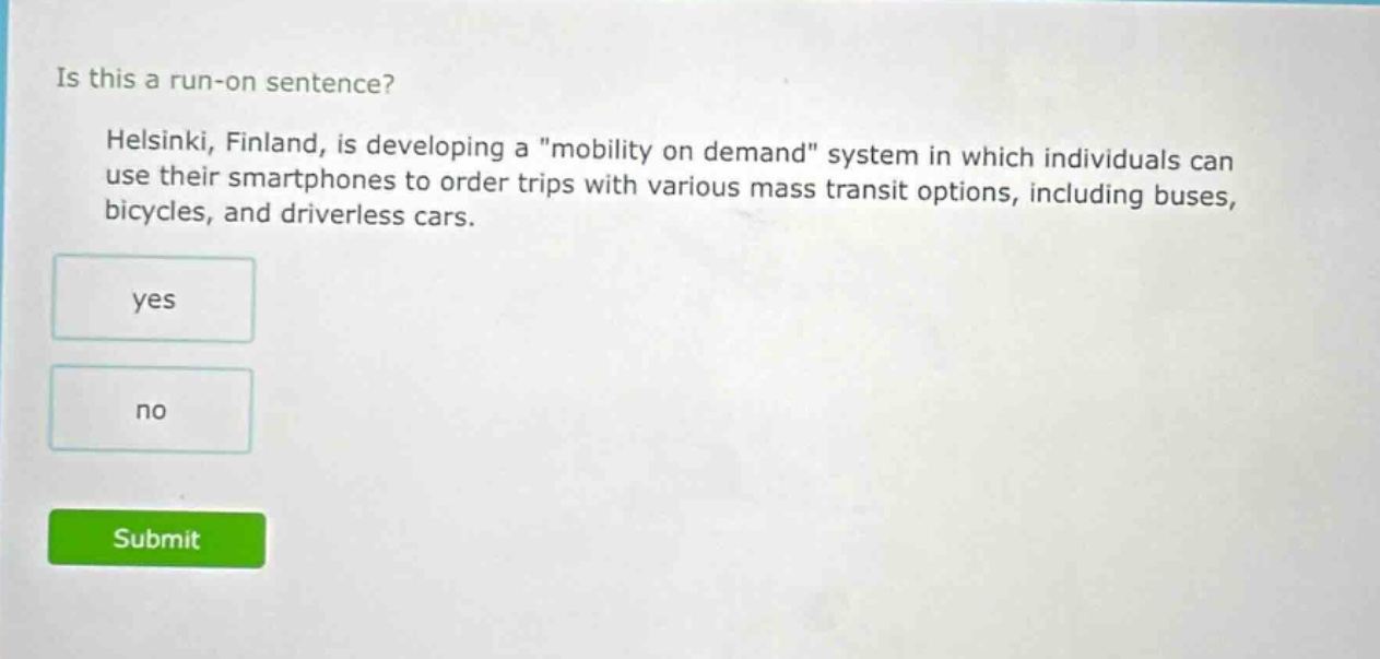 is this a run - on sentence? helsinki, finland, is developing a \mobility on demand\ system in which individuals can use their smartphones to order trips with various mass transit options, including buses, bicycles, and driverless cars. yes no