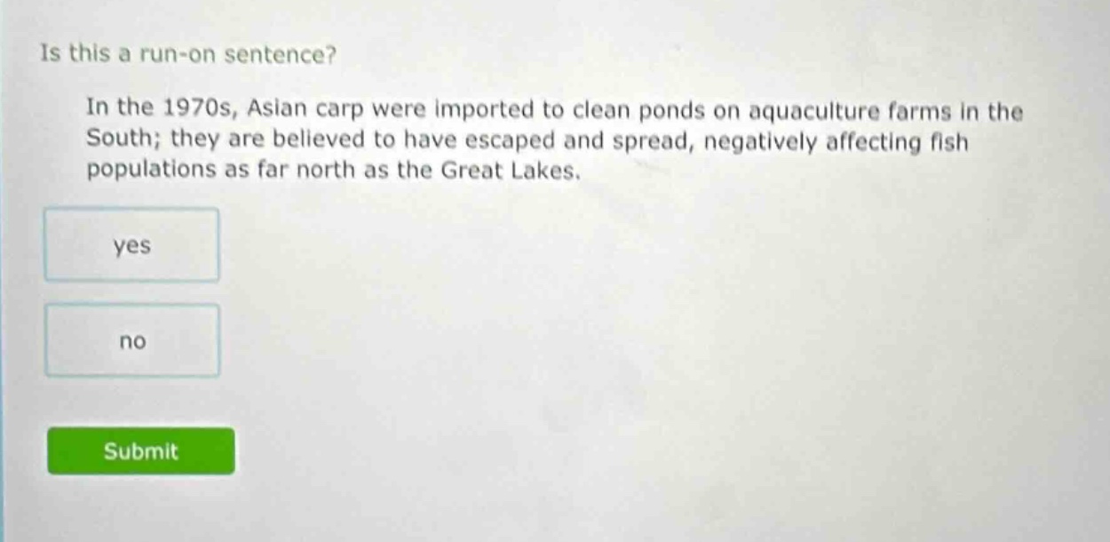 is this a run - on sentence? in the 1970s, asian carp were imported to clean ponds on aquaculture farms in the south; they are believed to have escaped and spread, negatively affecting fish populations as far north as the great lakes. yes no