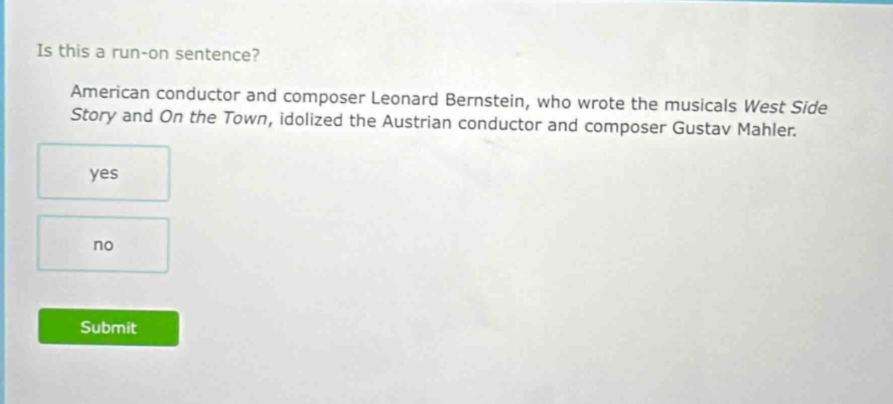 is this a run - on sentence? american conductor and composer leonard bernstein, who wrote the musicals west side story and on the town, idolized the austrian conductor and composer gustav mahler. yes no