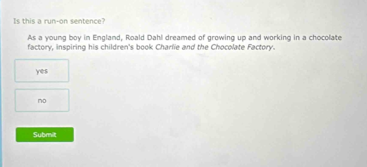 is this a run - on sentence? as a young boy in england, roald dahl dreamed of growing up and working in a chocolate factory, inspiring his childrens book charlie and the chocolate factory. yes no
