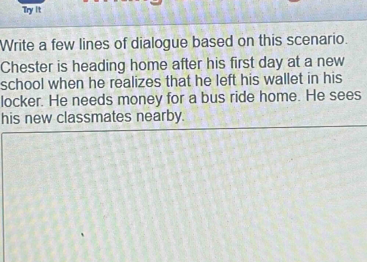write a few lines of dialogue based on this scenario. chester is heading home after his first day at a new school when he realizes that he left his wallet in his locker. he needs money for a bus ride home. he sees his new classmates nearby.