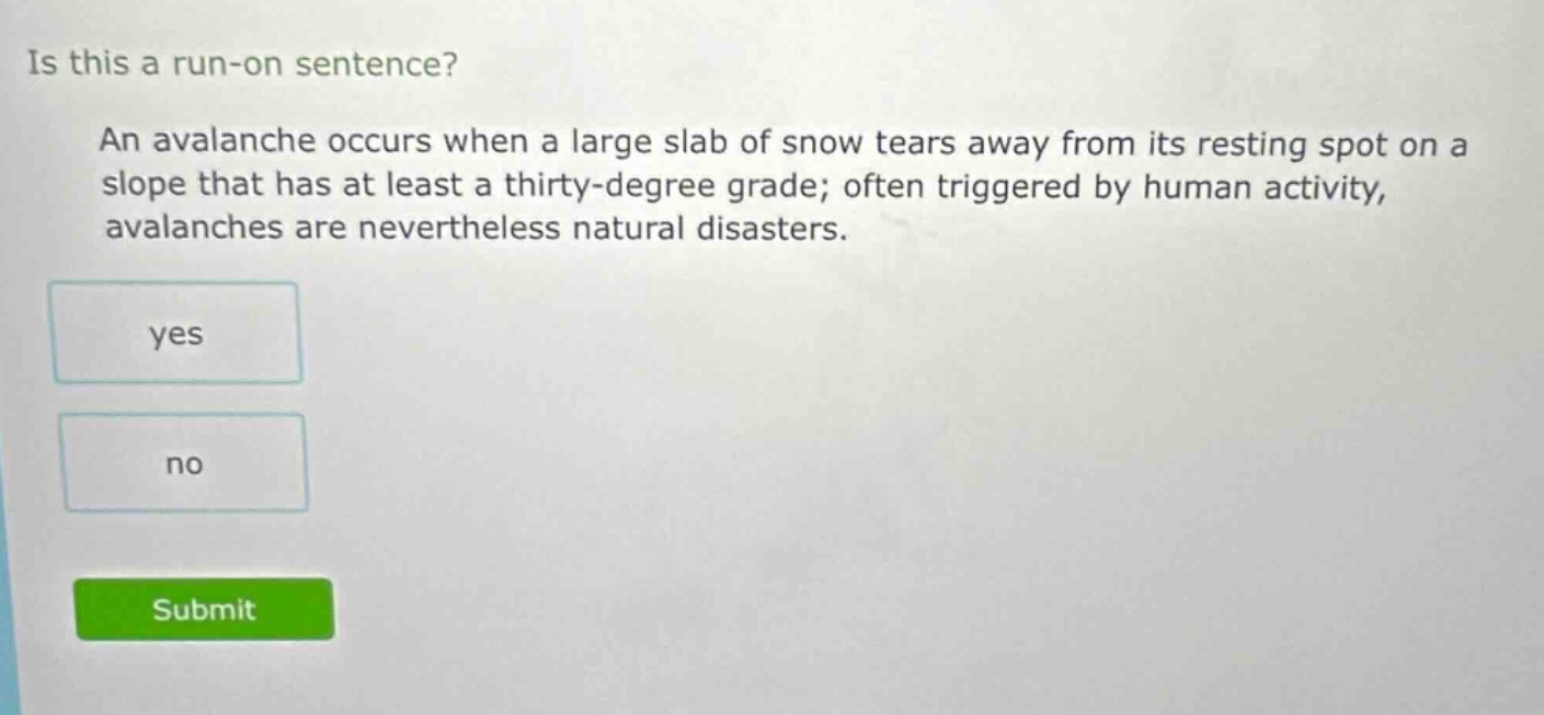 is this a run - on sentence? an avalanche occurs when a large slab of snow tears away from its resting spot on a slope that has at least a thirty - degree grade; often triggered by human activity, avalanches are nevertheless natural disasters. yes no