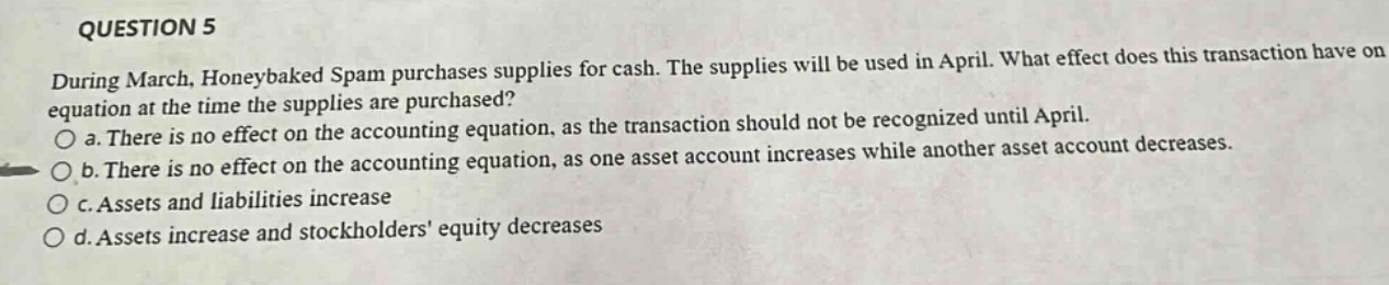 question 5\nduring march, honeybaked spam purchases supplies for cash. the supplies will be used in april. what effect does this transaction have on equation at the time the supplies are purchased?\no a. there is no effect on the accounting equation, as the transaction should not be recognized until april.\no b. there is no effect on the accounting equation, as one asset account increases while another asset account decreases.\no c. assets and liabilities increase\no d. assets increase and stockholders equity decreases