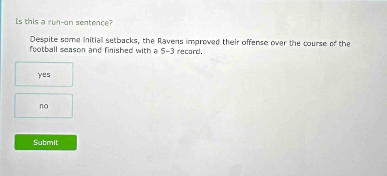 is this a run - on sentence? despite some initial setbacks, the ravens improved their offense over the course of the football season and finished with a 5 - 3 record. yes no