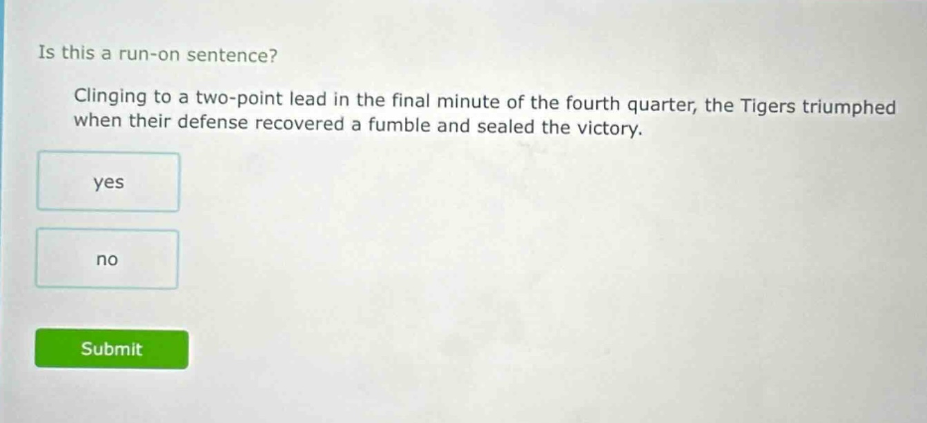 is this a run - on sentence? clinging to a two - point lead in the final minute of the fourth quarter, the tigers triumphed when their defense recovered a fumble and sealed the victory. yes no