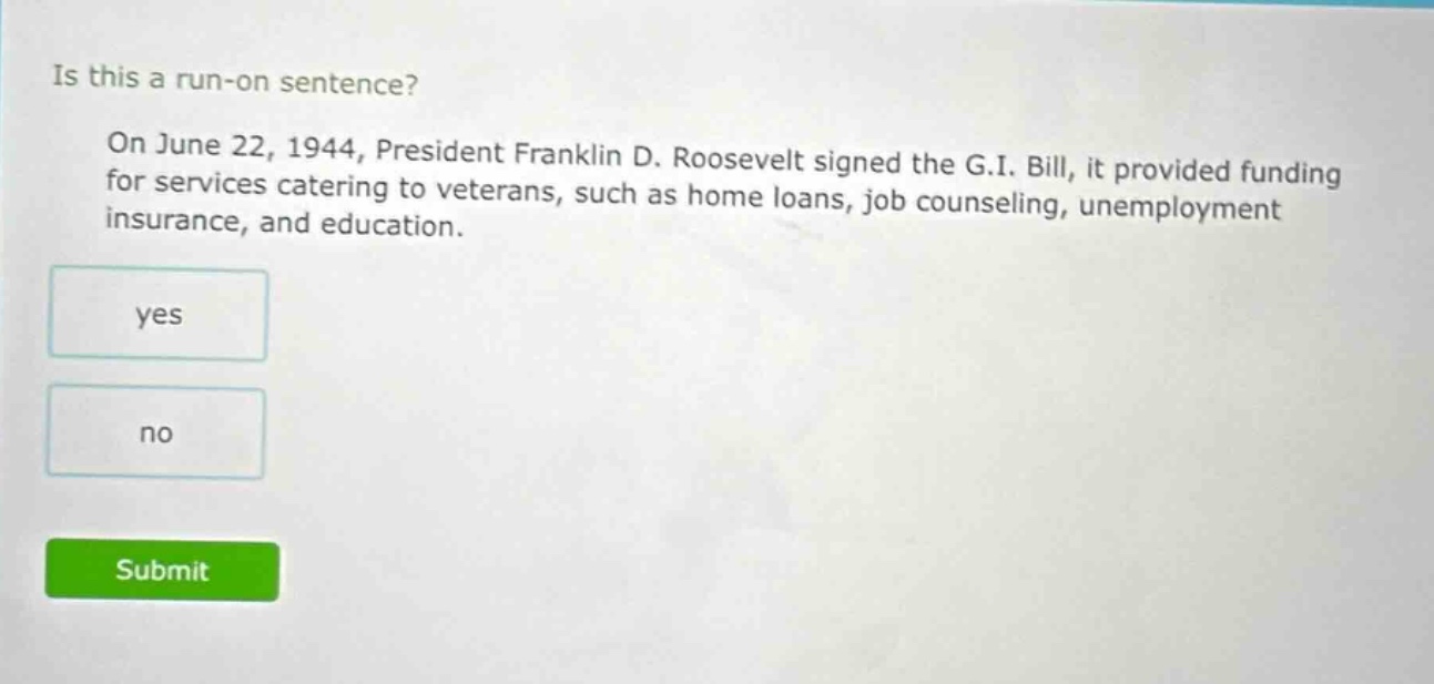 is this a run - on sentence? on june 22, 1944, president franklin d. roosevelt signed the g.i. bill, it provided funding for services catering to veterans, such as home loans, job counseling, unemployment insurance, and education. yes no