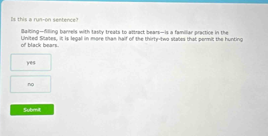 is this a run - on sentence? baiting—filling barrels with tasty treats to attract bears—is a familiar practice in the united states, it is legal in more than half of the thirty - two states that permit the hunting of black bears. yes no