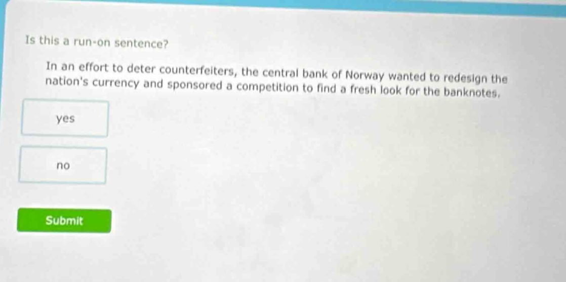 is this a run - on sentence? in an effort to deter counterfeiters, the central bank of norway wanted to redesign the nations currency and sponsored a competition to find a fresh look for the banknotes. yes no