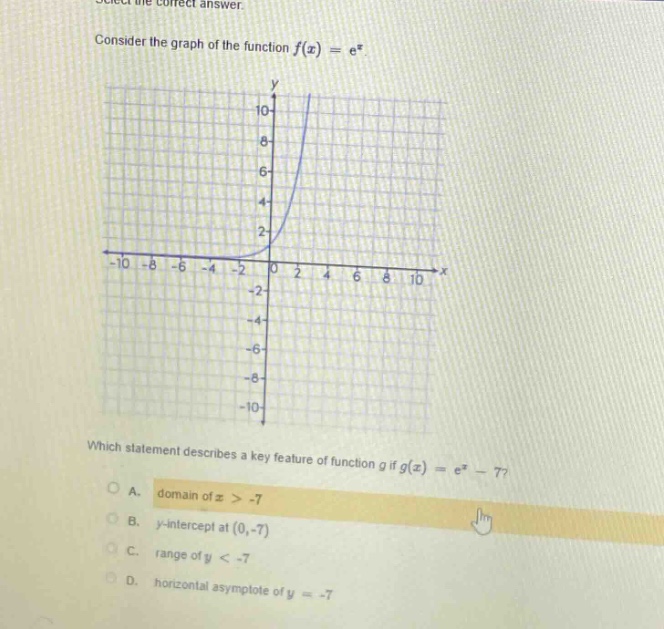 select the correct answer consider the graph of the function f(x)=e^x which statement describes a key feature of function g if g(x)=e^x - 7? a. domain of x > -7 b. y - intercept at (0,-7) c. range of y < -7 d. horizontal asymptote of y = -7