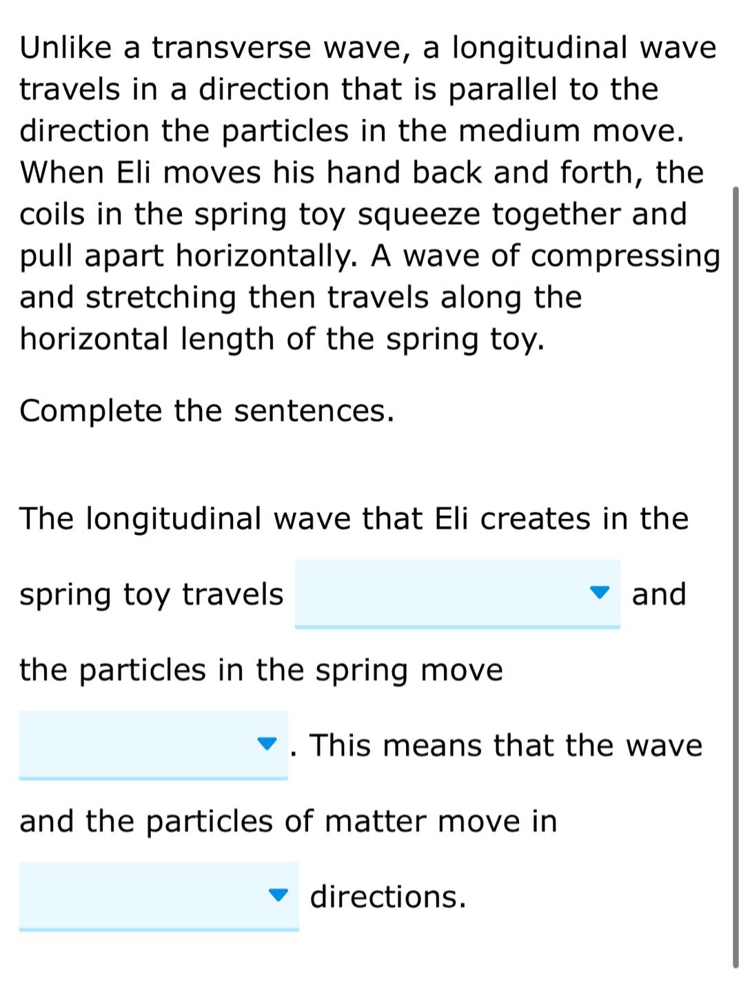 unlike a transverse wave, a longitudinal wave travels in a direction that is parallel to the direction the particles in the medium move. when eli moves his hand back and forth, the coils in the spring toy squeeze together and pull apart horizontally. a wave of compressing and stretching then travels along the horizontal length of the spring toy. complete the sentences. the longitudinal wave that eli creates in the spring toy travels and the particles in the spring move. this means that the wave and the particles of matter move in directions.