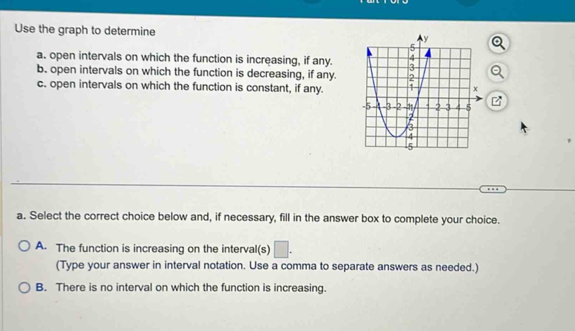 use the graph to determine\na. open intervals on which the function is increasing, if any.\nb. open intervals on which the function is decreasing, if any.\nc. open intervals on which the function is constant, if any.\na. select the correct choice below and, if necessary, fill in the answer box to complete your choice.\no a. the function is increasing on the interval(s) \n(type your answer in interval notation. use a comma to separate answers as needed.)\no b. there is no interval on which the function is increasing.