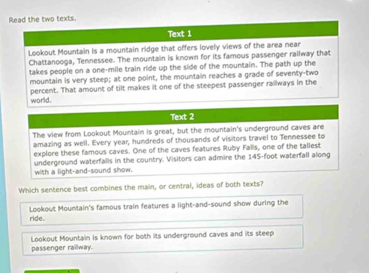 read the two texts. text 1 lookout mountain is a mountain ridge that offers lovely views of the area near chattanooga, tennessee. the mountain is known for its famous passenger railway that takes people on a one - mile train ride up the side of the mountain. the path up the mountain is very steep; at one point, the mountain reaches a grade of seventy - two percent. that amount of tilt makes it one of the steepest passenger railways in the world. text 2 the view from lookout mountain is great, but the mountains underground caves are amazing as well. every year, hundreds of thousands of visitors travel to tennessee to explore these famous caves. one of the caves features ruby falls, one of the tallest underground waterfalls in the country. visitors can admire the 145 - foot waterfall along with a light - and - sound show. which sentence best combines the main, or central, ideas of both texts? lookout mountains famous train features a light - and - sound show during the ride. lookout mountain is known for both its underground caves and its steep passenger railway.