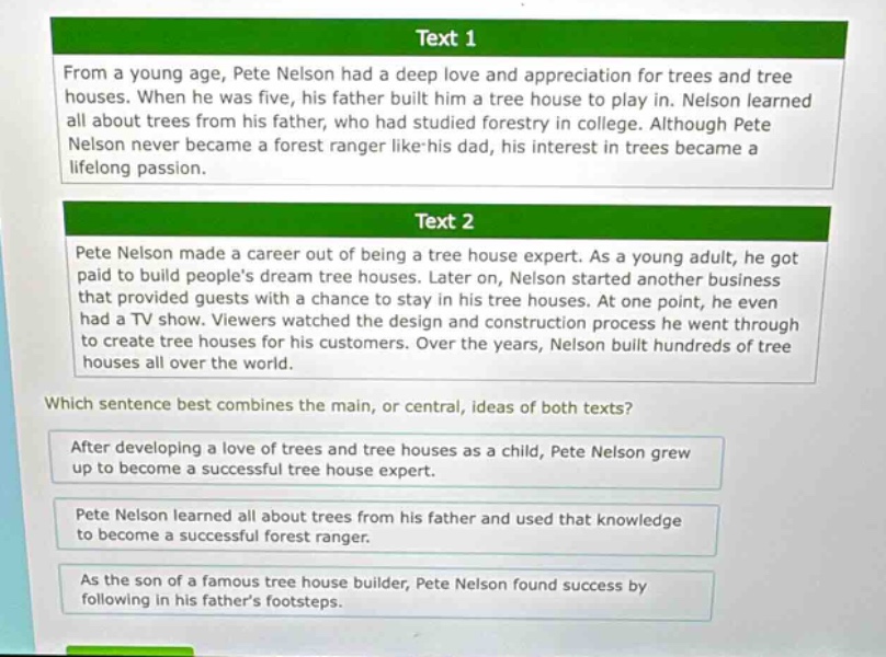 text 1\nfrom a young age, pete nelson had a deep love and appreciation for trees and tree houses. when he was five, his father built him a tree house to play in. nelson learned all about trees from his father, who had studied forestry in college. although pete nelson never became a forest ranger like his dad, his interest in trees became a lifelong passion.\ntext 2\npete nelson made a career out of being a tree house expert. as a young adult, he got paid to build peoples dream tree houses. later on, nelson started another business that provided guests with a chance to stay in his tree houses. at one point, he even had a tv show. viewers watched the design and construction process he went through to create tree houses for his customers. over the years, nelson built hundreds of tree houses all over the world.\nwhich sentence best combines the main, or central, ideas of both texts?\nafter developing a love of trees and tree houses as a child, pete nelson grew up to become a successful tree house expert.\npete nelson learned all about trees from his father and used that knowledge to become a successful forest ranger.\nas the son of a famous tree house builder, pete nelson found success by following in his fathers footsteps.