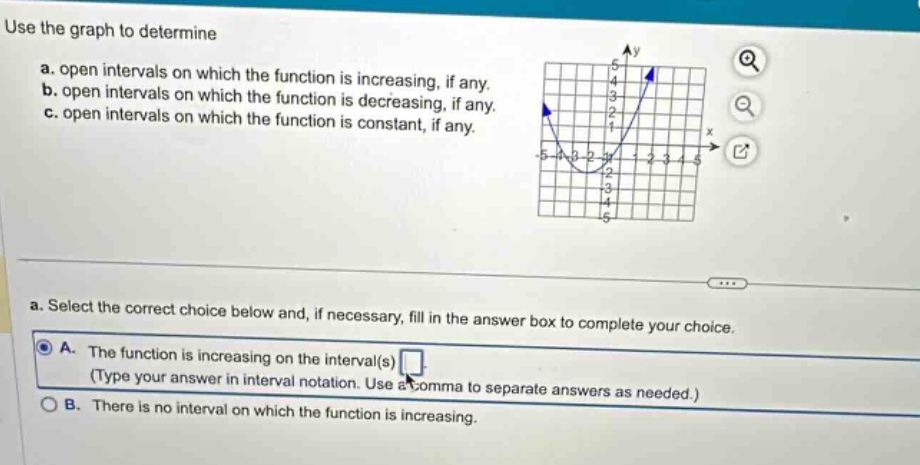 use the graph to determine\na. open intervals on which the function is increasing, if any.\nb. open intervals on which the function is decreasing, if any.\nc. open intervals on which the function is constant, if any.\na. select the correct choice below and, if necessary, fill in the answer box to complete your choice.\na. the function is increasing on the interval(s) (type your answer in interval notation. use a comma to separate answers as needed.)\nb. there is no interval on which the function is increasing.