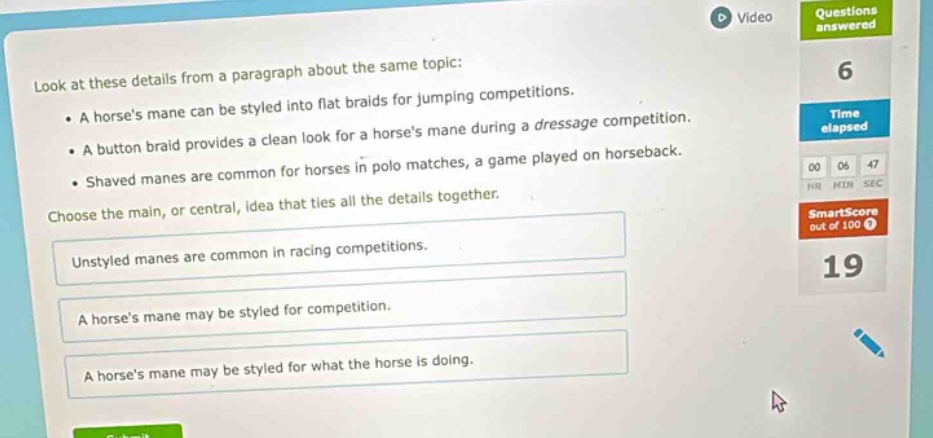 look at these details from a paragraph about the same topic: \n• a horses mane can be styled into flat braids for jumping competitions. \n• a button braid provides a clean look for a horses mane during a dressage competition. \n• shaved manes are common for horses in polo matches, a game played on horseback. \nchoose the main, or central, idea that ties all the details together. \nunstyled manes are common in racing competitions. \na horses mane may be styled for competition. \na horses mane may be styled for what the horse is doing.