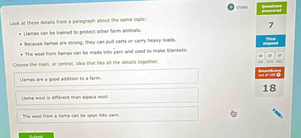 look at these details from a paragraph about the same topic: • llamas can be trained to protect other farm animals. • because llamas are strong, they can pull carts or carry heavy loads. • the wool from llamas can be made into yarn and used to make blankets. choose the main, or central, idea that ties all the details together. llamas are a good addition to a farm. llama wool is different than alpaca wool. the wool from a llama can be spun into yarn.