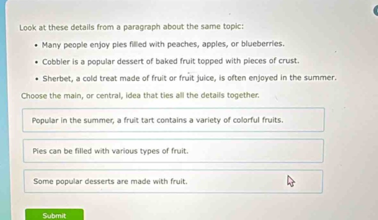 look at these details from a paragraph about the same topic: • many people enjoy pies filled with peaches, apples, or blueberries. • cobbler is a popular dessert of baked fruit topped with pieces of crust. • sherbet, a cold treat made of fruit or fruit juice, is often enjoyed in the summer. choose the main, or central, idea that ties all the details together. popular in the summer, a fruit tart contains a variety of colorful fruits. pies can be filled with various types of fruit. some popular desserts are made with fruit.