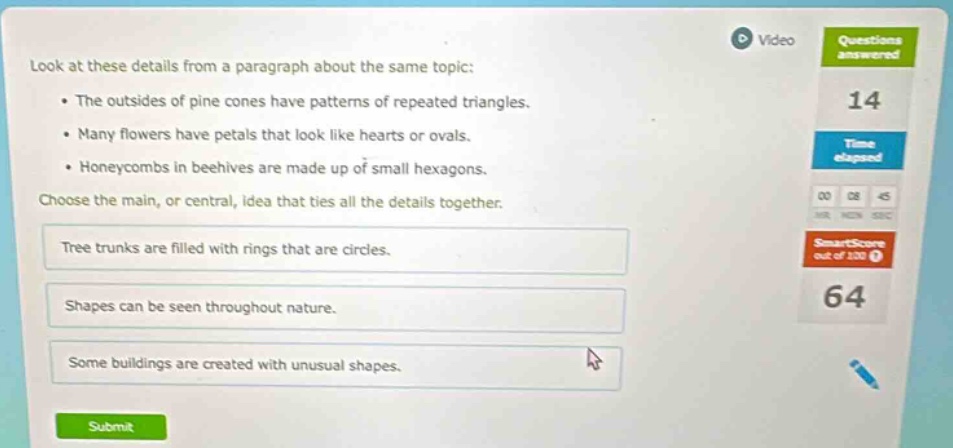 look at these details from a paragraph about the same topic: • the outsides of pine cones have patterns of repeated triangles. • many flowers have petals that look like hearts or ovals. • honeycombs in beehives are made up of small hexagons. choose the main, or central, idea that ties all the details together. tree trunks are filled with rings that are circles. shapes can be seen throughout nature. some buildings are created with unusual shapes.
