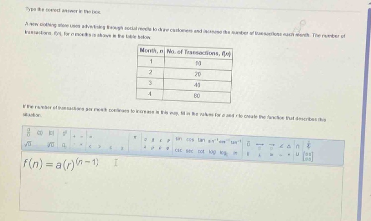 type the correct answer in the box. a new clothing store uses advertising through social media to draw customers and increase the number of transactions each month. the number of transactions, f(n), for n months is shown in the table below. month, n no. of transactions, f(n) 1 10 2 20 3 40 4 80 if the number of transactions per month continues to increase in this way, fill in the values for a and r to create the function that describes this situation. f(n)=a(r)^(n - 1)