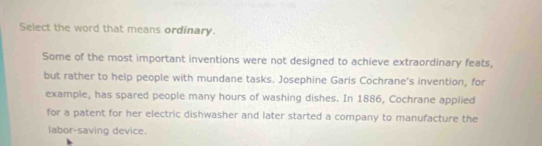 select the word that means ordinary. some of the most important inventions were not designed to achieve extraordinary feats, but rather to help people with mundane tasks. josephine garis cochranes invention, for example, has spared people many hours of washing dishes. in 1886, cochrane applied for a patent for her electric dishwasher and later started a company to manufacture the labor - saving device.