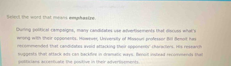 select the word that means emphasize. during political campaigns, many candidates use advertisements that discuss whats wrong with their opponents. however, university of missouri professor bill benoit has recommended that candidates avoid attacking their opponents characters. his research suggests that attack ads can backfire in dramatic ways. benoit instead recommends that politicians accentuate the positive in their advertisements.