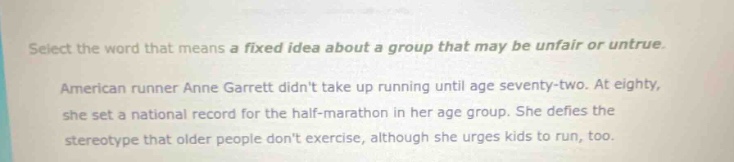 select the word that means a fixed idea about a group that may be unfair or untrue. american runner anne garrett didnt take up running until age seventy - two. at eighty, she set a national record for the half - marathon in her age group. she defies the stereotype that older people dont exercise, although she urges kids to run, too.