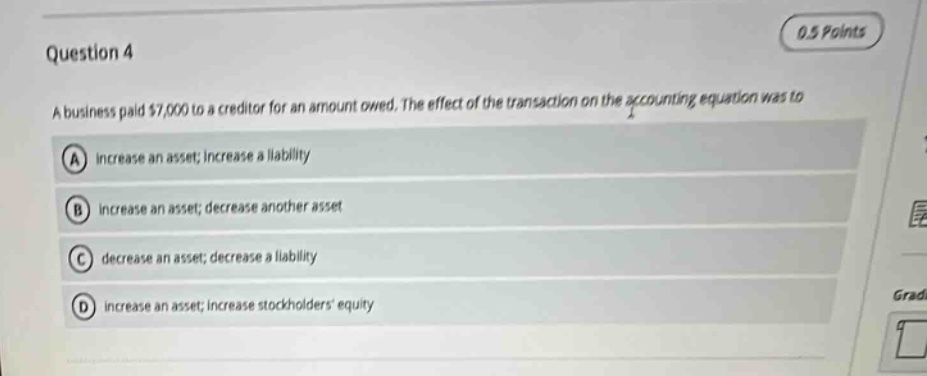 question 4\n0.5 points\na business paid $7,000 to a creditor for an amount owed. the effect of the transaction on the accounting equation was to\na increase an asset; increase a liability\nb increase an asset; decrease another asset\nc decrease an asset; decrease a liability\nd increase an asset; increase stockholders equity