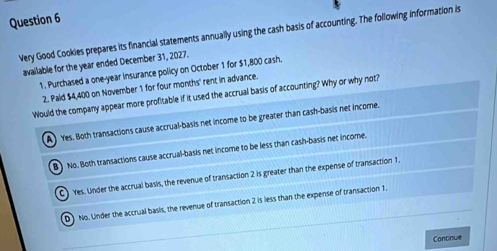 question 6\nvery good cookies prepares its financial statements annually using the cash basis of accounting. the following information is available for the year ended december 31, 2027.\n1. purchased a one - year insurance policy on october 1 for $1,800 cash.\n2. paid $4,400 on november 1 for four months rent in advance.\nwould the company appear more profitable if it used the accrual basis of accounting? why or why not?\na yes. both transactions cause accrual - basis net income to be greater than cash - basis net income.\nb no. both transactions cause accrual - basis net income to be less than cash - basis net income.\nc yes. under the accrual basis, the revenue of transaction 2 is greater than the expense of transaction 1.\nd no. under the accrual basis, the revenue of transaction 2 is less than the expense of transaction 1.