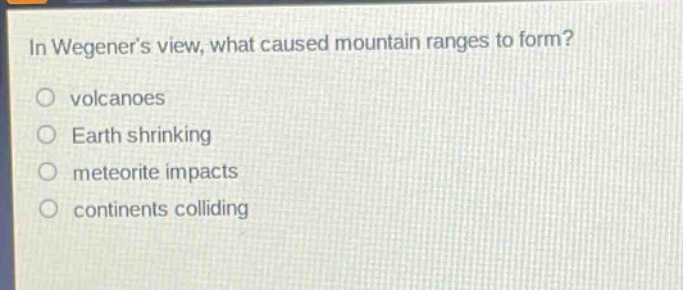 in wegeners view, what caused mountain ranges to form?\nvolcanoes\nearth shrinking\nmeteorite impacts\ncontinents colliding