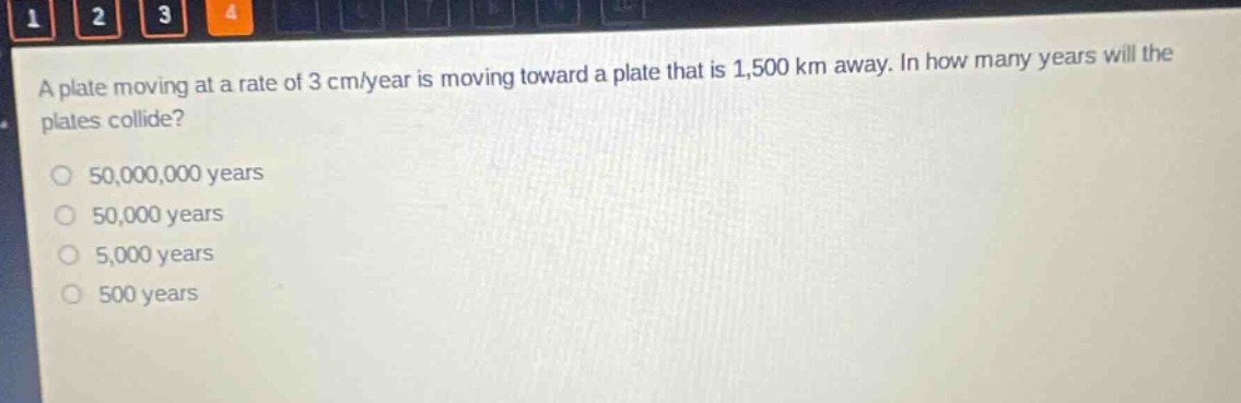 a plate moving at a rate of 3 cm/year is moving toward a plate that is 1,500 km away. in how many years will the plates collide?\n50,000,000 years\n50,000 years\n5,000 years\n500 years