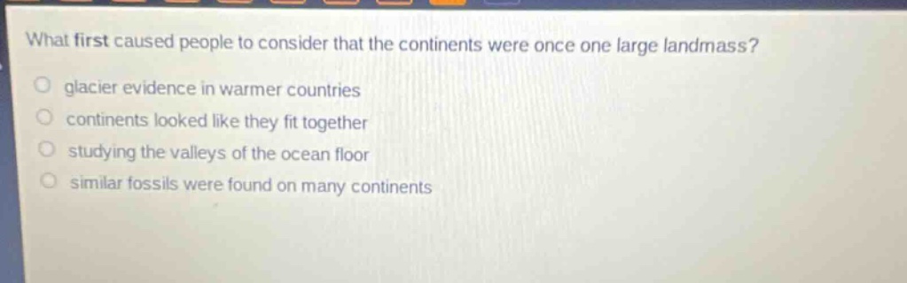 what first caused people to consider that the continents were once one large landmass? glacier evidence in warmer countries continents looked like they fit together studying the valleys of the ocean floor similar fossils were found on many continents