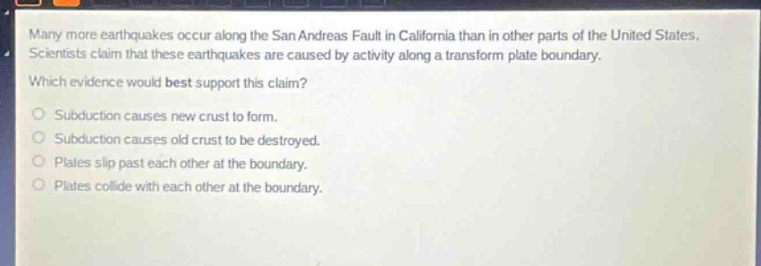 many more earthquakes occur along the san andreas fault in california than in other parts of the united states. scientists claim that these earthquakes are caused by activity along a transform plate boundary. which evidence would best support this claim? subduction causes new crust to form. subduction causes old crust to be destroyed. plates slip past each other at the boundary. plates collide with each other at the boundary.