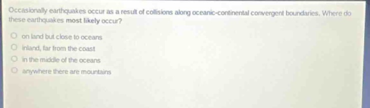 occasionally earthquakes occur as a result of collisions along oceanic - continental convergent boundaries. where do these earthquakes most likely occur? on land but close to oceans inland, far from the coast in the middle of the oceans anywhere there are mountains
