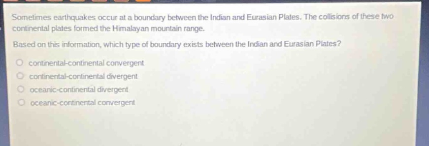 sometimes earthquakes occur at a boundary between the indian and eurasian plates. the collisions of these two continental plates formed the himalayan mountain range. based on this information, which type of boundary exists between the indian and eurasian plates? continental - continental convergent continental - continental divergent oceanic - continental divergent oceanic - continental convergent
