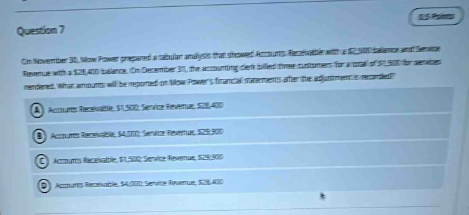 question 7\non november 30, now power prepared a tabular analysis that showed accounts receivable with a $2,500 balance and service revenue with a $28,400 balance. on december 31, the accounting clerk billed three customers for a total of $1,500 for services rendered. what amounts will be reported on now powers financial statements after the adjustment is recorded?\na accounts receivable, $1,500; service revenue, $28,400\nb accounts receivable, $4,000; service revenue, $29,900\nc accounts receivable, $1,500; service revenue, $29,900\nd accounts receivable, $4,000; service revenue, $28,400