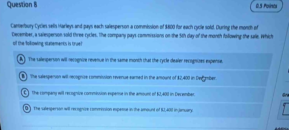 question 8 0.5 points canterbury cycles sells harleys and pays each salesperson a commission of $800 for each cycle sold. during the month of december, a salesperson sold three cycles. the company pays commissions on the 5th day of the month following the sale. which of the following statements is true? a the salesperson will recognize revenue in the same month that the cycle dealer recognizes expense. b the salesperson will recognize commission revenue earned in the amount of $2,400 in december. c the company will recognize commission expense in the amount of $2,400 in december. d the salesperson will recognize commission expense in the amount of $2,400 in january.