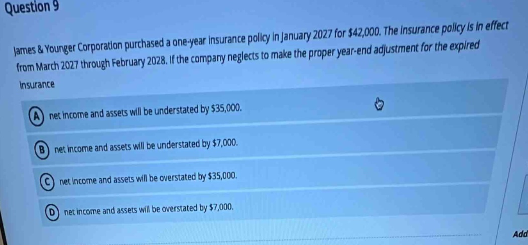 question 9\njames & younger corporation purchased a one - year insurance policy in january 2027 for $42,000. the insurance policy is in effect from march 2027 through february 2028. if the company neglects to make the proper year - end adjustment for the expired insurance\na net income and assets will be understated by $35,000.\nb net income and assets will be understated by $7,000.\nc net income and assets will be overstated by $35,000.\nd net income and assets will be overstated by $7,000.