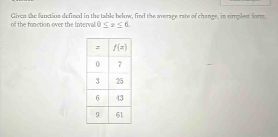 given the function defined in the table below, find the average rate of change, in simplest form, of the function over the interval 0 ≤ x ≤ 6. x f(x) 0 7 3 25 6 43 9 61