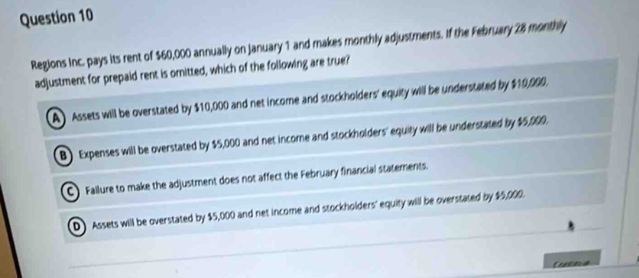 question 10\nregions inc. pays its rent of $60,000 annually on january 1 and makes monthly adjustments. if the february 28 monthly adjustment for prepaid rent is omitted, which of the following are true?\na assets will be overstated by $10,000 and net income and stockholders equity will be understated by $10,000.\nb expenses will be overstated by $5,000 and net income and stockholders equity will be understated by $5,000.\nc failure to make the adjustment does not affect the february financial statements.\nd assets will be overstated by $5,000 and net income and stockholders equity will be overstated by $5,000.
