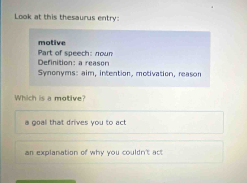 look at this thesaurus entry: motive part of speech: noun definition: a reason synonyms: aim, intention, motivation, reason which is a motive? a goal that drives you to act an explanation of why you couldnt act