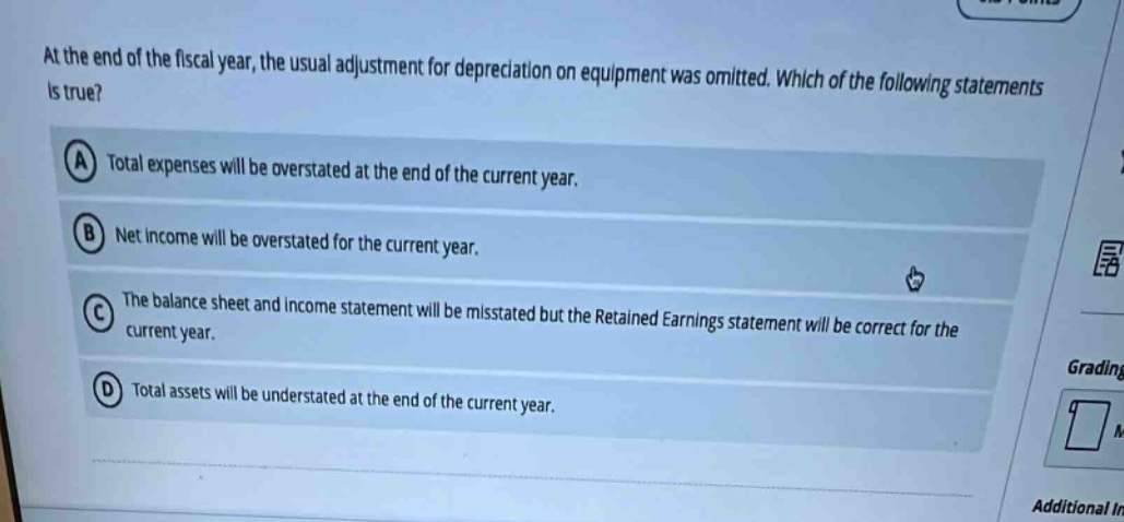 at the end of the fiscal year, the usual adjustment for depreciation on equipment was omitted. which of the following statements is true? a total expenses will be overstated at the end of the current year. b net income will be overstated for the current year. c the balance sheet and income statement will be misstated but the retained earnings statement will be correct for the current year. d total assets will be understated at the end of the current year.