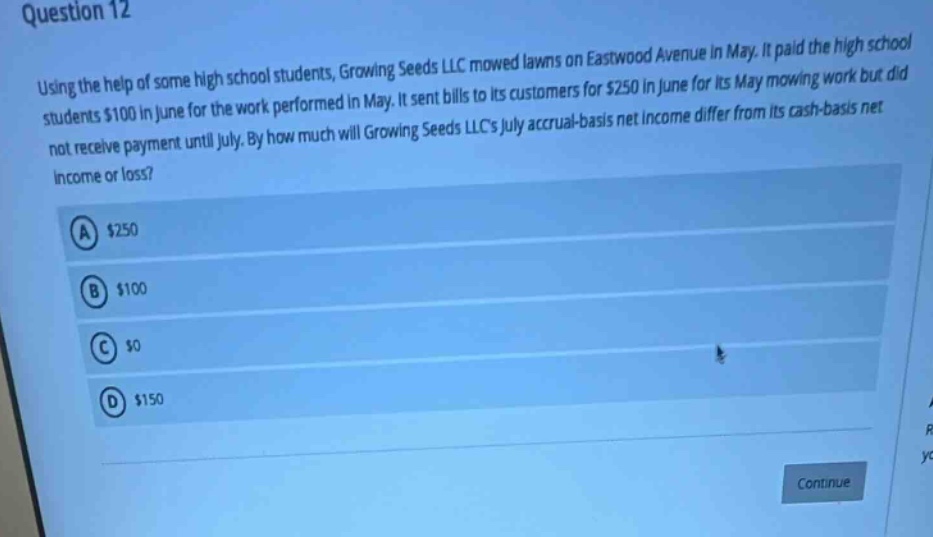 question 12\nusing the help of some high - school students, growing seeds llc mowed lawns on eastwood avenue in may. it paid the high school students $100 in june for the work performed in may. it sent bills to its customers for $250 in june for its may mowing work but did not receive payment until july. by how much will growing seeds llcs july accrual - basis net income differ from its cash - basis net income or loss?\na $250\nb $100\nc $0\nd $150