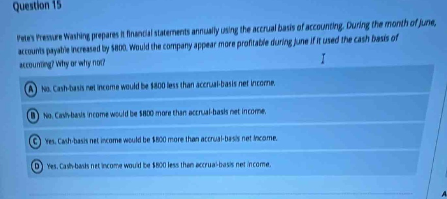 question 15\npetes pressure washing prepares its financial statements annually using the accrual basis of accounting. during the month of june, accounts payable increased by $800. would the company appear more profitable during june if it used the cash basis of accounting? why or why not?\na no. cash - basis net income would be $800 less than accrual - basis net income.\nb no. cash - basis income would be $800 more than accrual - basis net income.\nc yes. cash - basis net income would be $800 more than accrual - basis net income.\nd yes. cash - basis net income would be $800 less than accrual - basis net income.