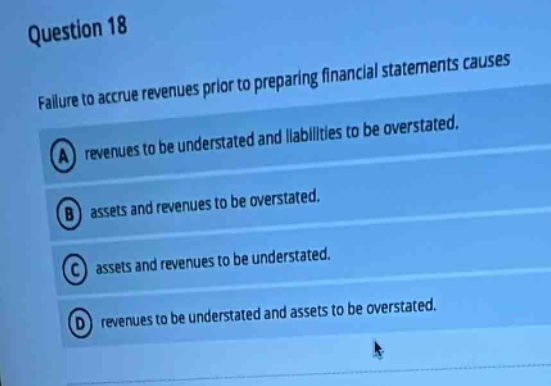question 18\nfailure to accrue revenues prior to preparing financial statements causes\na revenues to be understated and liabilities to be overstated.\nb assets and revenues to be overstated.\nc assets and revenues to be understated.\nd revenues to be understated and assets to be overstated.