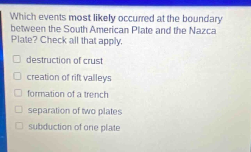 which events most likely occurred at the boundary between the south american plate and the nazca plate? check all that apply. destruction of crust creation of rift valleys formation of a trench separation of two plates subduction of one plate