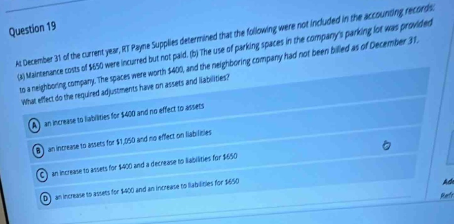 question 19 at december 31 of the current year, rt payne supplies determined that the following were not included in the accounting records: (a) maintenance costs of $650 were incurred but not paid. (b) the use of parking spaces in the companys parking lot was provided to a neighboring company. the spaces were worth $400, and the neighboring company had not been billed as of december 31. what effect do the required adjustments have on assets and liabilities? a an increase to liabilities for $400 and no effect to assets b an increase to assets for $1,050 and no effect on liabilities c an increase to assets for $400 and a decrease to liabilities for $650 d an increase to assets for $400 and an increase to liabilities for $650